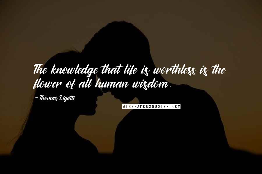 Thomas Ligotti Quotes: The knowledge that life is worthless is the flower of all human wisdom.
