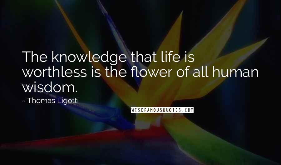 Thomas Ligotti Quotes: The knowledge that life is worthless is the flower of all human wisdom.