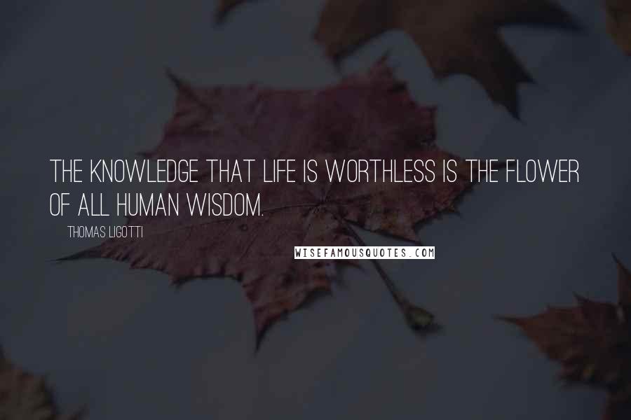 Thomas Ligotti Quotes: The knowledge that life is worthless is the flower of all human wisdom.