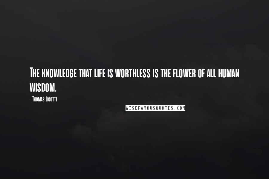 Thomas Ligotti Quotes: The knowledge that life is worthless is the flower of all human wisdom.