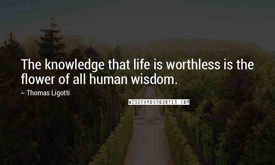 Thomas Ligotti Quotes: The knowledge that life is worthless is the flower of all human wisdom.