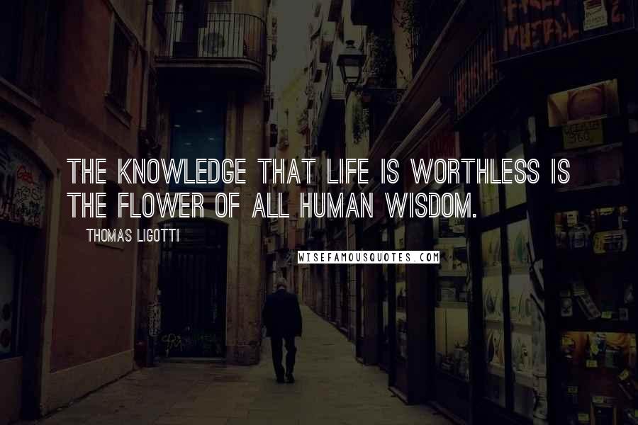 Thomas Ligotti Quotes: The knowledge that life is worthless is the flower of all human wisdom.