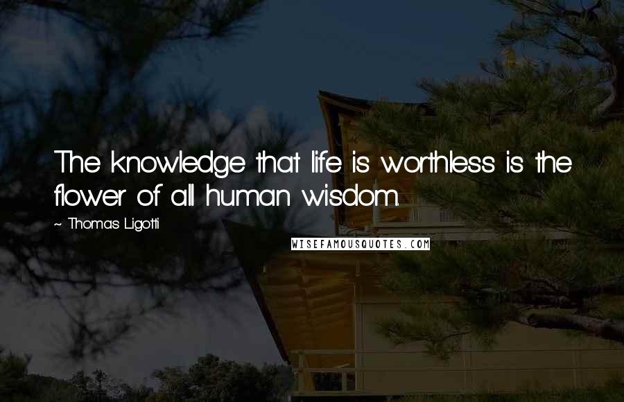 Thomas Ligotti Quotes: The knowledge that life is worthless is the flower of all human wisdom.