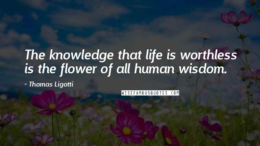 Thomas Ligotti Quotes: The knowledge that life is worthless is the flower of all human wisdom.