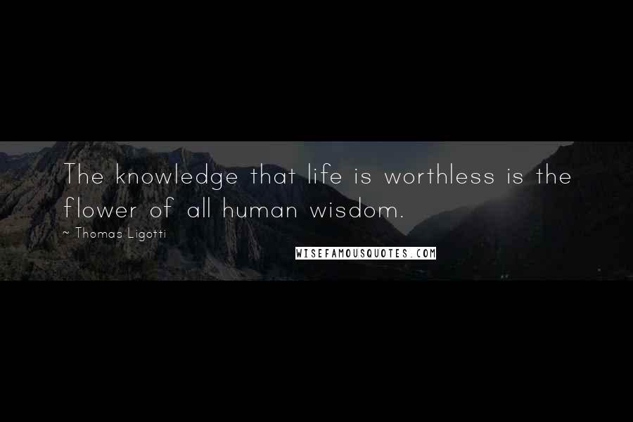 Thomas Ligotti Quotes: The knowledge that life is worthless is the flower of all human wisdom.
