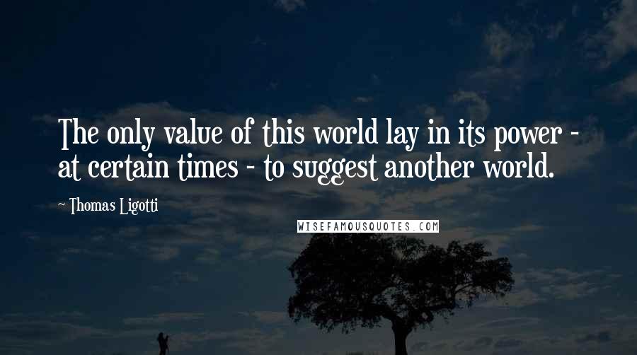 Thomas Ligotti Quotes: The only value of this world lay in its power - at certain times - to suggest another world.