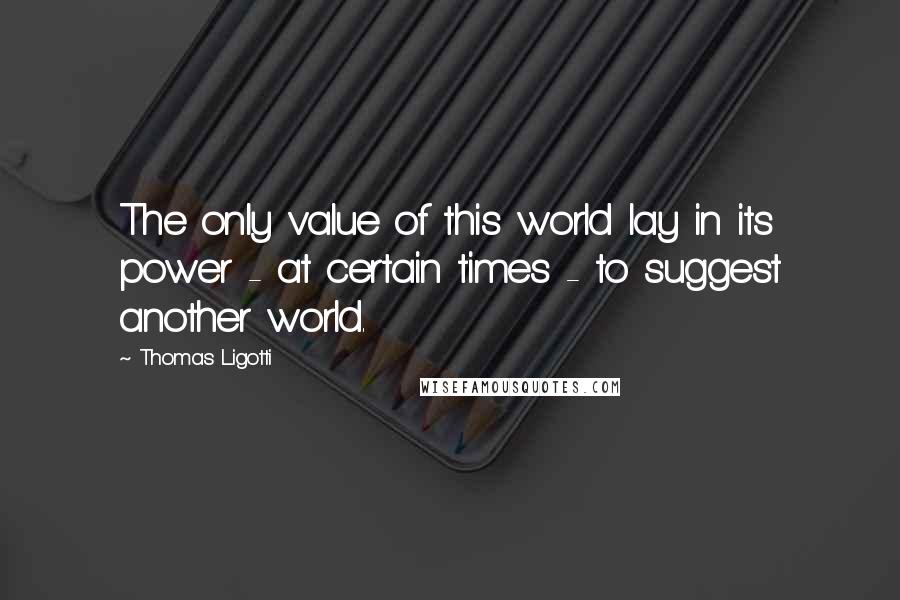 Thomas Ligotti Quotes: The only value of this world lay in its power - at certain times - to suggest another world.