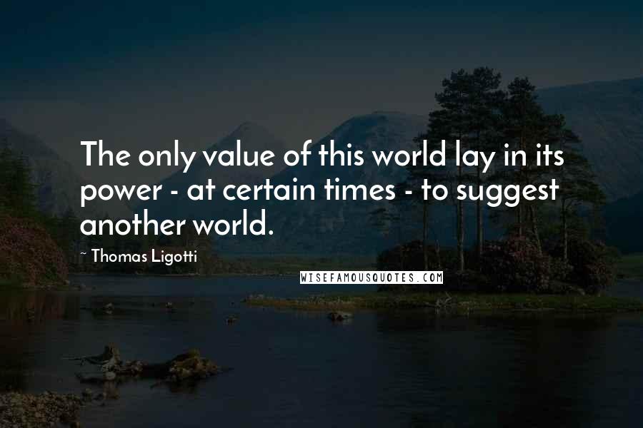 Thomas Ligotti Quotes: The only value of this world lay in its power - at certain times - to suggest another world.