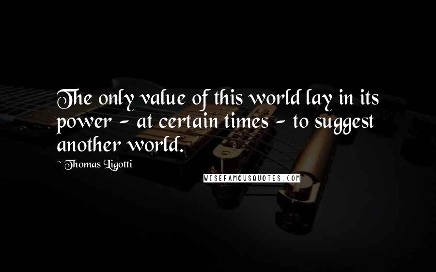 Thomas Ligotti Quotes: The only value of this world lay in its power - at certain times - to suggest another world.