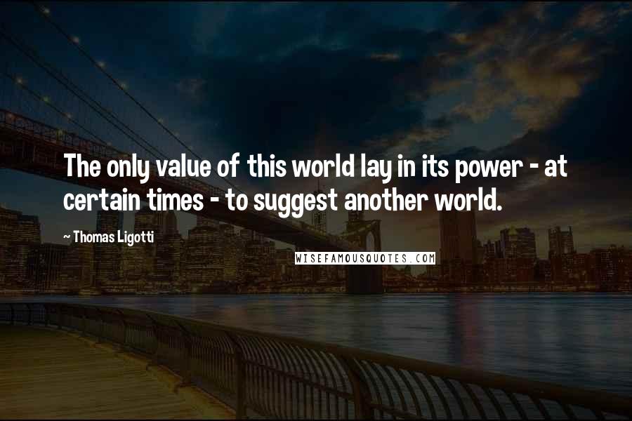 Thomas Ligotti Quotes: The only value of this world lay in its power - at certain times - to suggest another world.