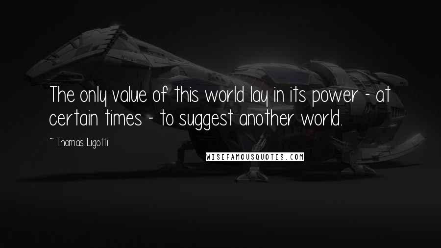 Thomas Ligotti Quotes: The only value of this world lay in its power - at certain times - to suggest another world.