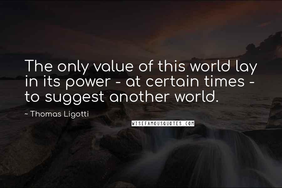 Thomas Ligotti Quotes: The only value of this world lay in its power - at certain times - to suggest another world.