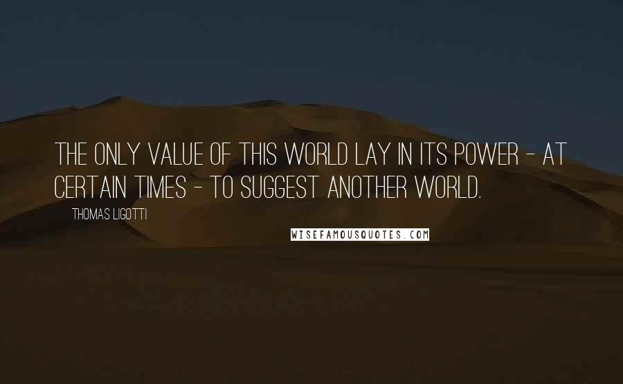 Thomas Ligotti Quotes: The only value of this world lay in its power - at certain times - to suggest another world.