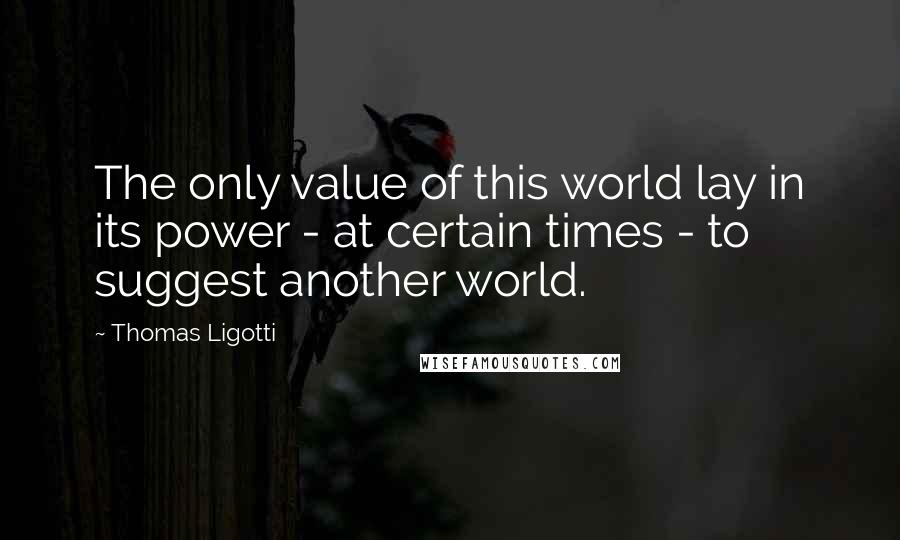 Thomas Ligotti Quotes: The only value of this world lay in its power - at certain times - to suggest another world.