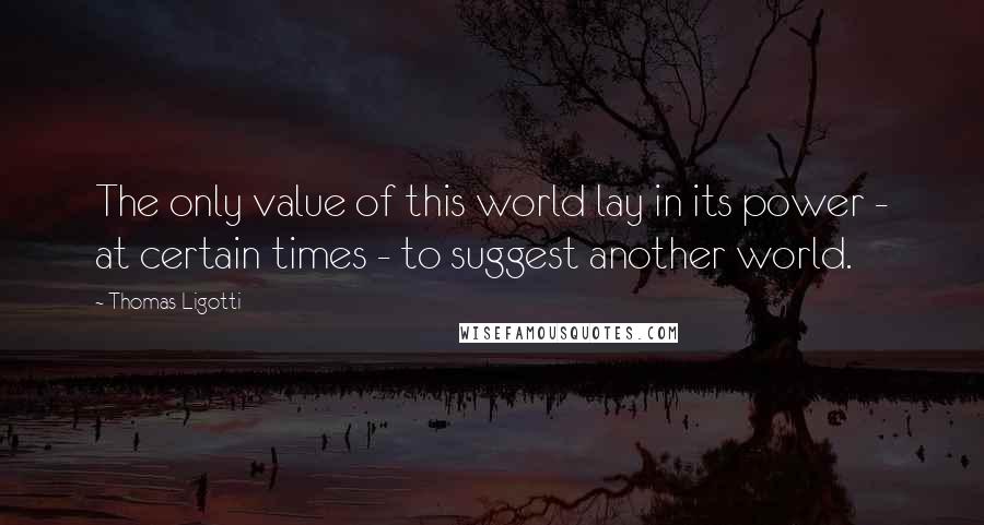 Thomas Ligotti Quotes: The only value of this world lay in its power - at certain times - to suggest another world.