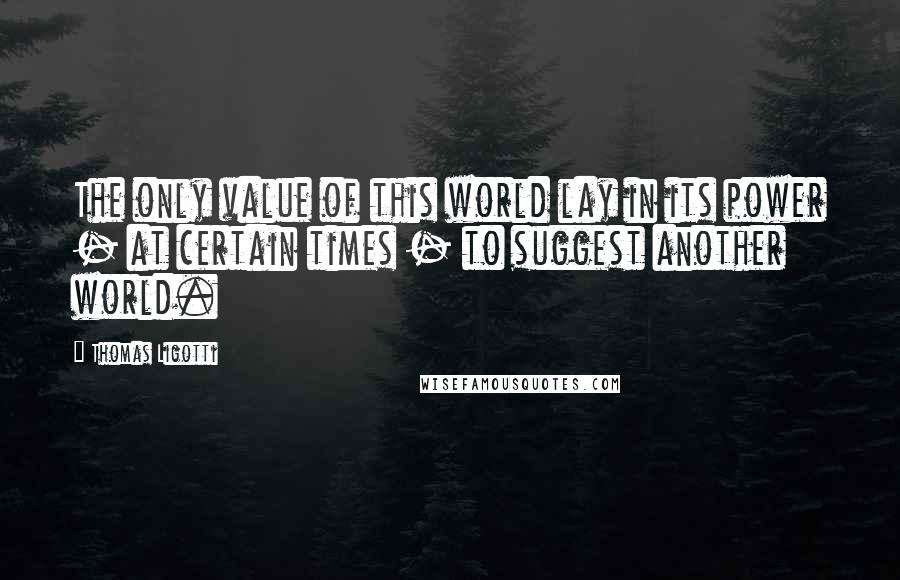 Thomas Ligotti Quotes: The only value of this world lay in its power - at certain times - to suggest another world.