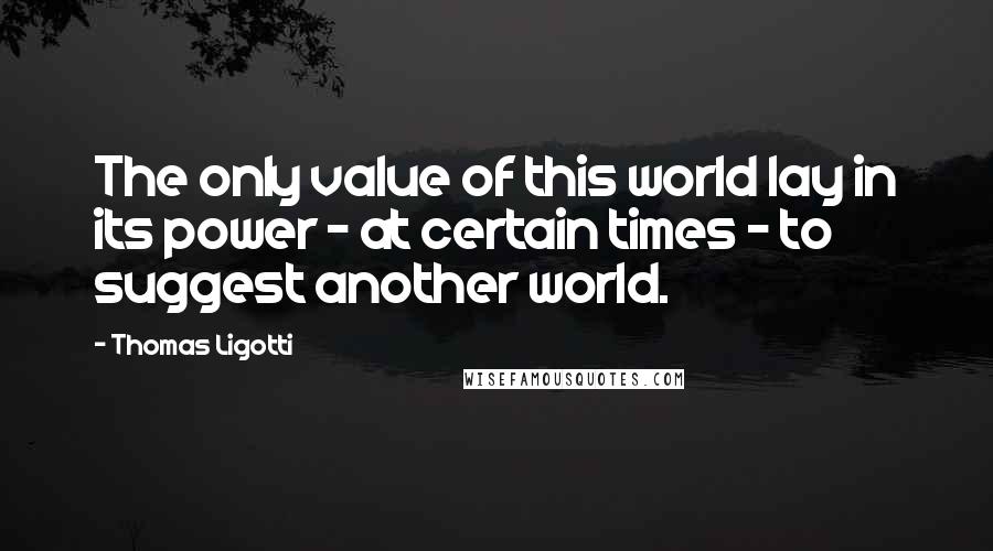 Thomas Ligotti Quotes: The only value of this world lay in its power - at certain times - to suggest another world.