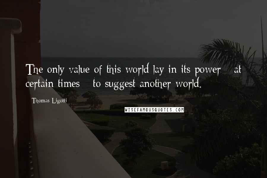 Thomas Ligotti Quotes: The only value of this world lay in its power - at certain times - to suggest another world.