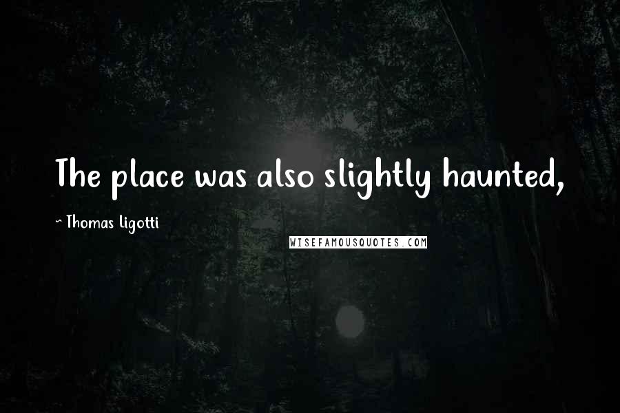 Thomas Ligotti Quotes: The place was also slightly haunted,