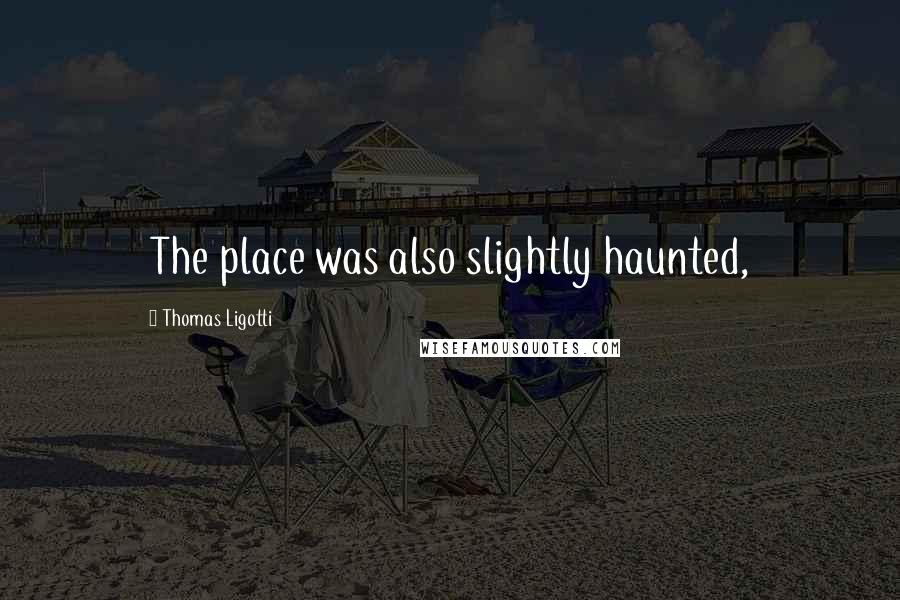 Thomas Ligotti Quotes: The place was also slightly haunted,