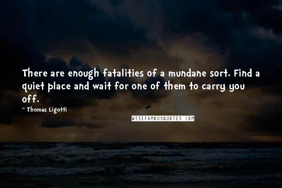 Thomas Ligotti Quotes: There are enough fatalities of a mundane sort. Find a quiet place and wait for one of them to carry you off.