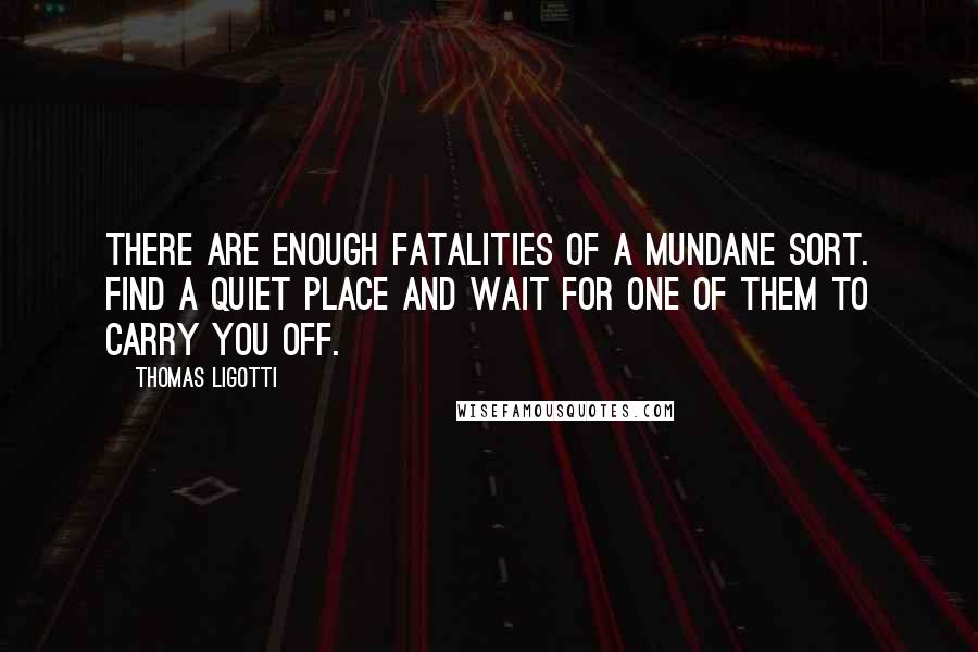 Thomas Ligotti Quotes: There are enough fatalities of a mundane sort. Find a quiet place and wait for one of them to carry you off.