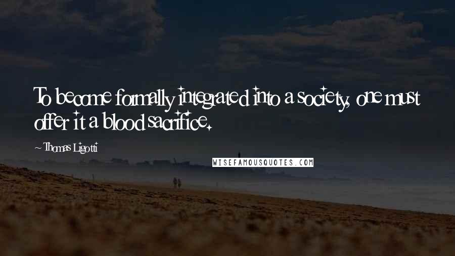 Thomas Ligotti Quotes: To become formally integrated into a society, one must offer it a blood sacrifice.