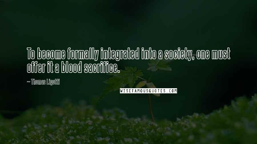 Thomas Ligotti Quotes: To become formally integrated into a society, one must offer it a blood sacrifice.