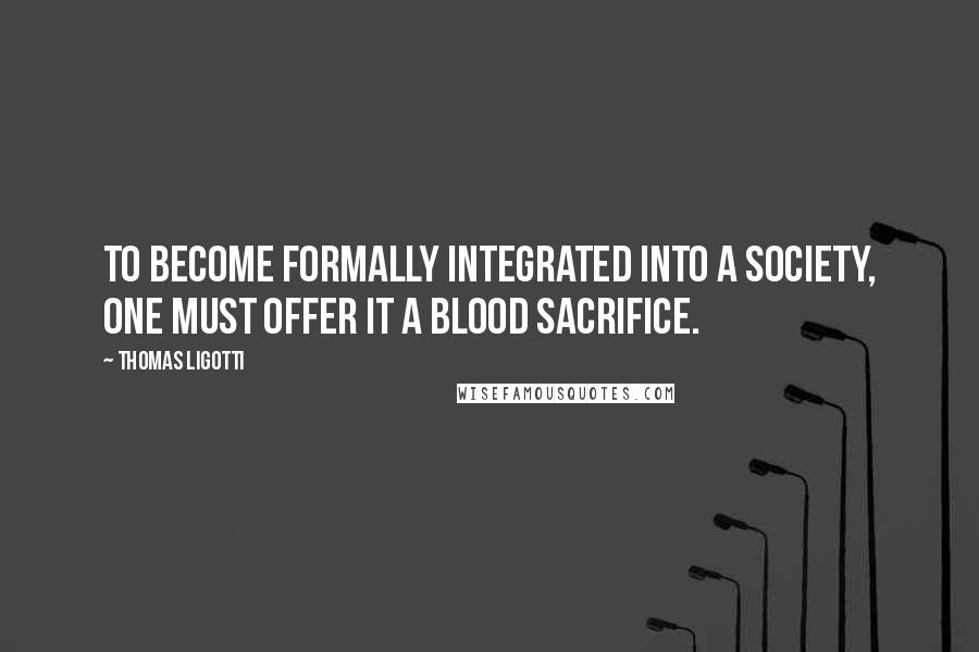 Thomas Ligotti Quotes: To become formally integrated into a society, one must offer it a blood sacrifice.