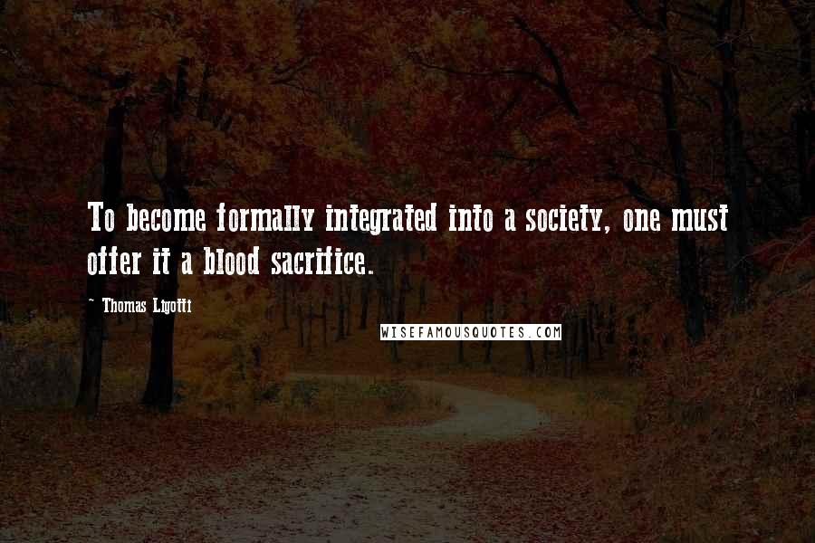 Thomas Ligotti Quotes: To become formally integrated into a society, one must offer it a blood sacrifice.