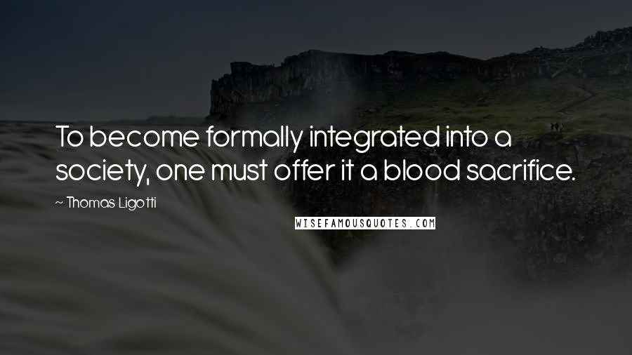Thomas Ligotti Quotes: To become formally integrated into a society, one must offer it a blood sacrifice.