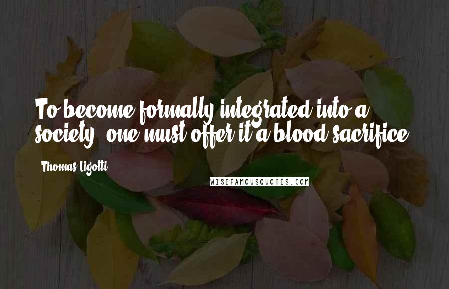 Thomas Ligotti Quotes: To become formally integrated into a society, one must offer it a blood sacrifice.