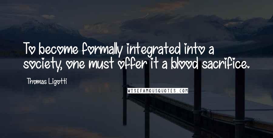 Thomas Ligotti Quotes: To become formally integrated into a society, one must offer it a blood sacrifice.