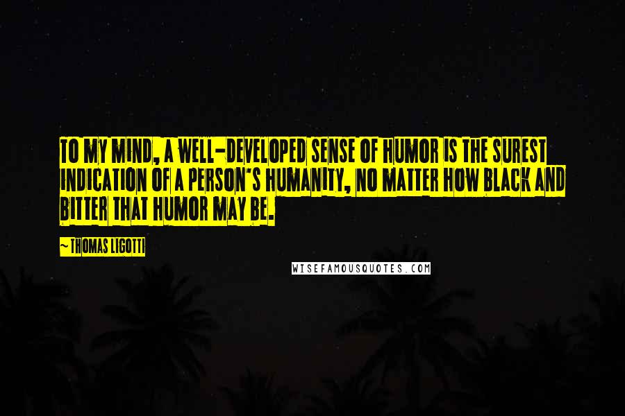Thomas Ligotti Quotes: To my mind, a well-developed sense of humor is the surest indication of a person's humanity, no matter how black and bitter that humor may be.