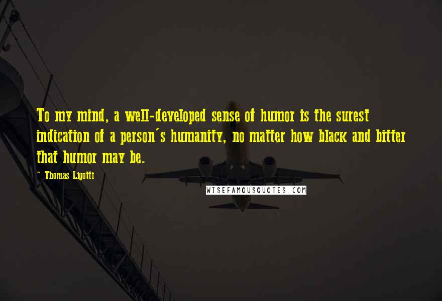 Thomas Ligotti Quotes: To my mind, a well-developed sense of humor is the surest indication of a person's humanity, no matter how black and bitter that humor may be.