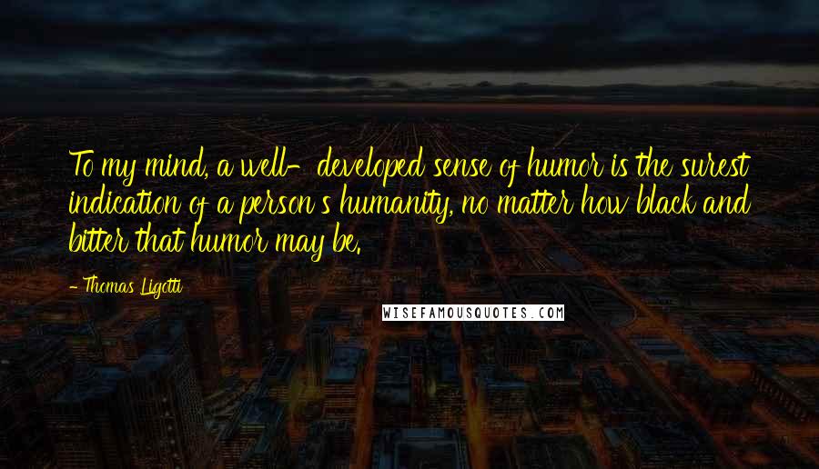 Thomas Ligotti Quotes: To my mind, a well-developed sense of humor is the surest indication of a person's humanity, no matter how black and bitter that humor may be.