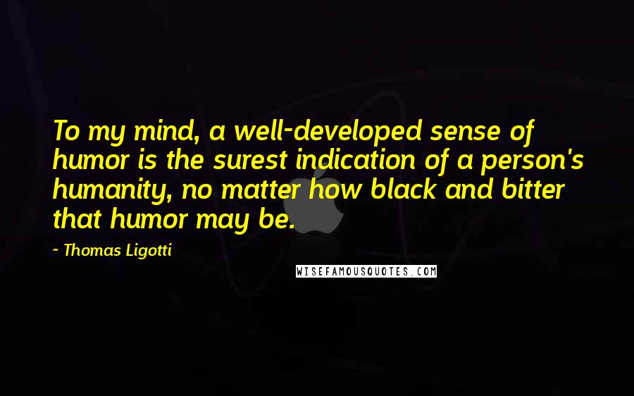 Thomas Ligotti Quotes: To my mind, a well-developed sense of humor is the surest indication of a person's humanity, no matter how black and bitter that humor may be.
