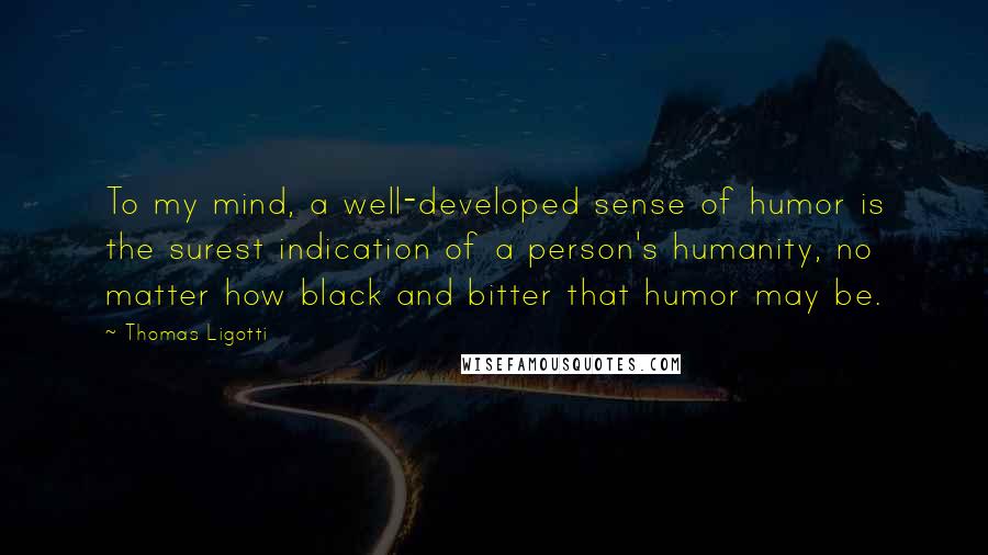 Thomas Ligotti Quotes: To my mind, a well-developed sense of humor is the surest indication of a person's humanity, no matter how black and bitter that humor may be.