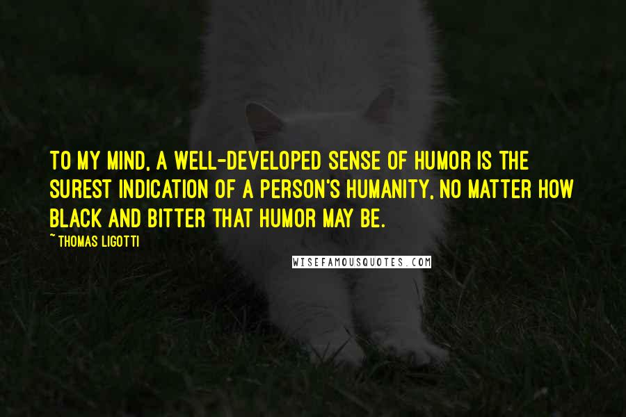 Thomas Ligotti Quotes: To my mind, a well-developed sense of humor is the surest indication of a person's humanity, no matter how black and bitter that humor may be.
