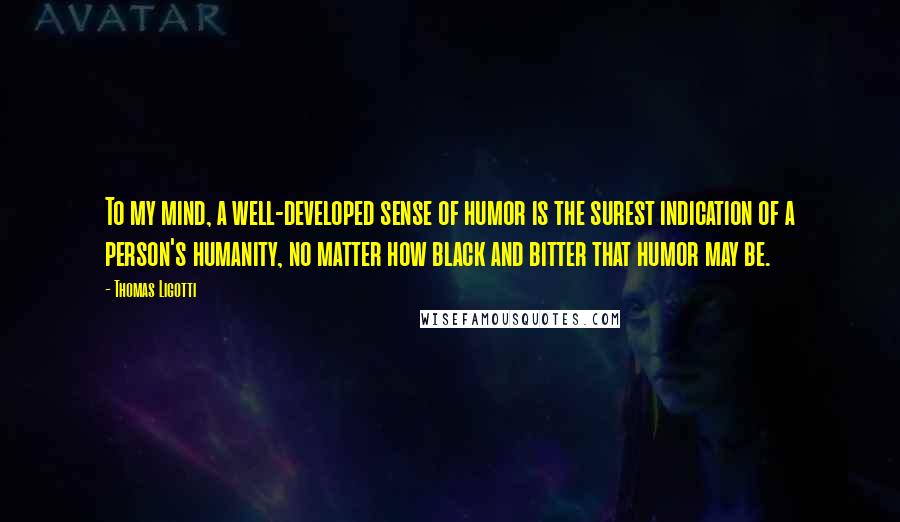 Thomas Ligotti Quotes: To my mind, a well-developed sense of humor is the surest indication of a person's humanity, no matter how black and bitter that humor may be.
