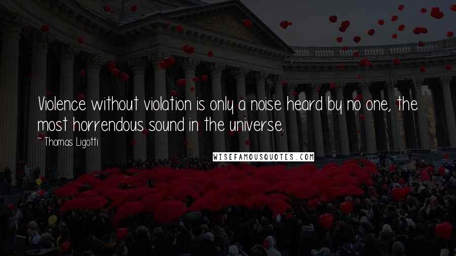 Thomas Ligotti Quotes: Violence without violation is only a noise heard by no one, the most horrendous sound in the universe.