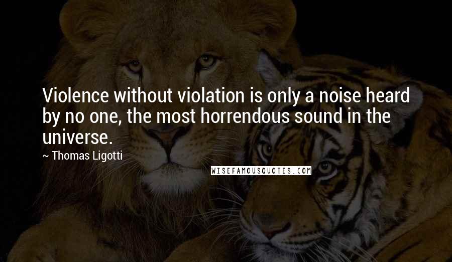 Thomas Ligotti Quotes: Violence without violation is only a noise heard by no one, the most horrendous sound in the universe.