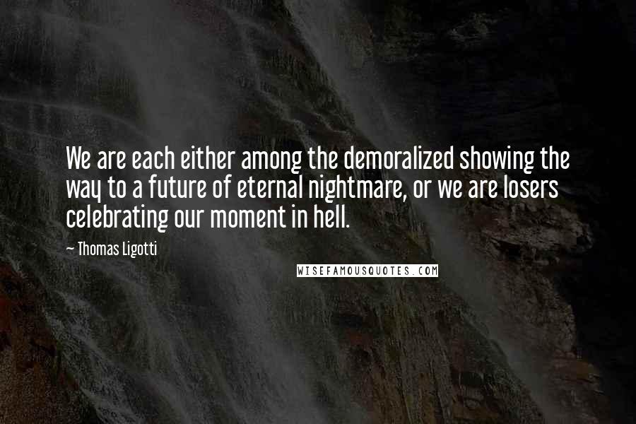 Thomas Ligotti Quotes: We are each either among the demoralized showing the way to a future of eternal nightmare, or we are losers celebrating our moment in hell.