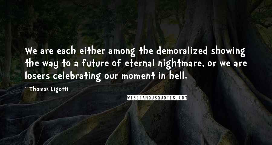 Thomas Ligotti Quotes: We are each either among the demoralized showing the way to a future of eternal nightmare, or we are losers celebrating our moment in hell.