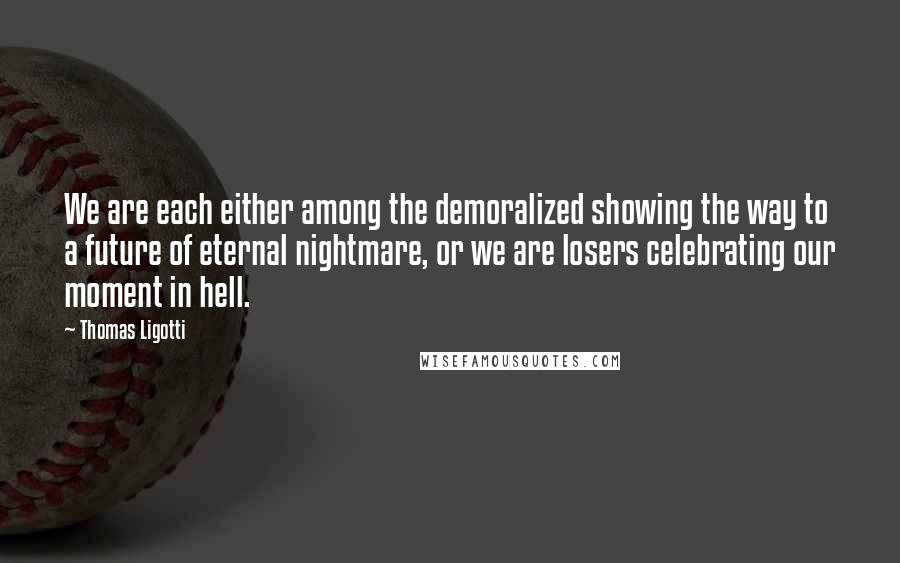 Thomas Ligotti Quotes: We are each either among the demoralized showing the way to a future of eternal nightmare, or we are losers celebrating our moment in hell.