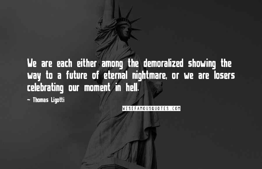 Thomas Ligotti Quotes: We are each either among the demoralized showing the way to a future of eternal nightmare, or we are losers celebrating our moment in hell.