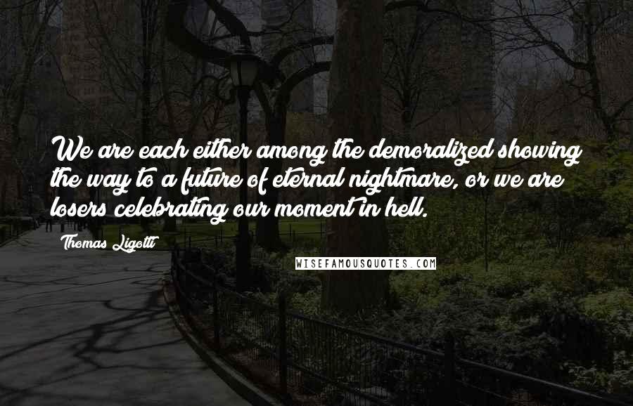 Thomas Ligotti Quotes: We are each either among the demoralized showing the way to a future of eternal nightmare, or we are losers celebrating our moment in hell.