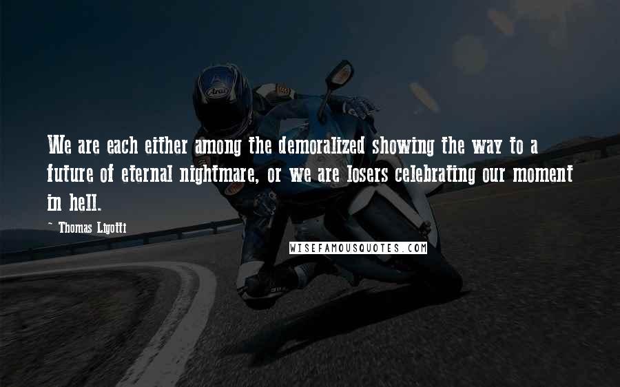 Thomas Ligotti Quotes: We are each either among the demoralized showing the way to a future of eternal nightmare, or we are losers celebrating our moment in hell.