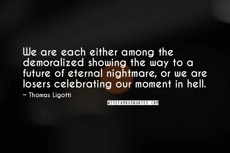 Thomas Ligotti Quotes: We are each either among the demoralized showing the way to a future of eternal nightmare, or we are losers celebrating our moment in hell.