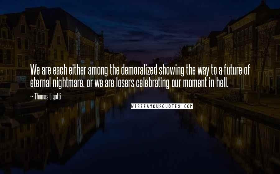 Thomas Ligotti Quotes: We are each either among the demoralized showing the way to a future of eternal nightmare, or we are losers celebrating our moment in hell.